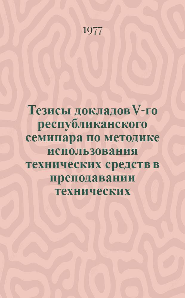 Тезисы докладов V-го республиканского семинара по методике использования технических средств в преподавании технических, общественных и гуманитарных дисциплин и проблемам научной организации учебного процесса (15-17 дек. 1977 г.)