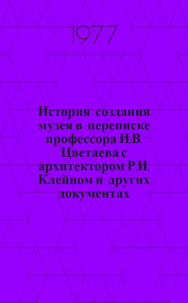История создания музея в переписке профессора И.В. Цветаева с архитектором Р.И. Клейном и других документах (1896-1912) : из архива ГМИИ [в 2-х т. Т. 1