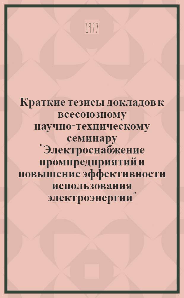Краткие тезисы докладов к всесоюзному научно-техническому семинару "Электроснабжение промпредприятий и повышение эффективности использования электроэнергии" (Май 1977)