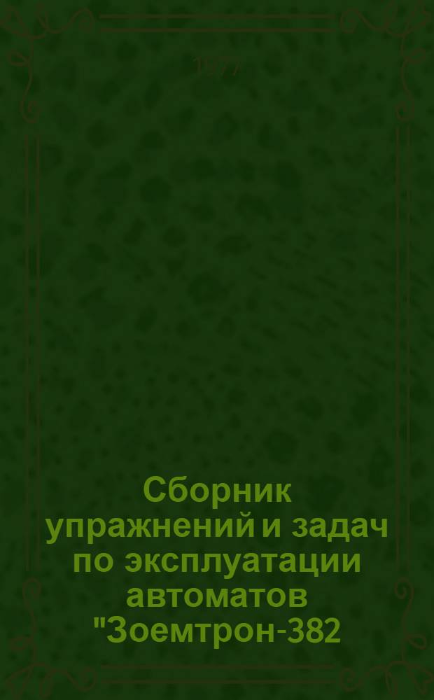 Сборник упражнений и задач по эксплуатации автоматов "Зоемтрон-382/383 и 385" : Учеб. пособие для подгот. и повышения квалификации проектировщиков, операторов, механиков