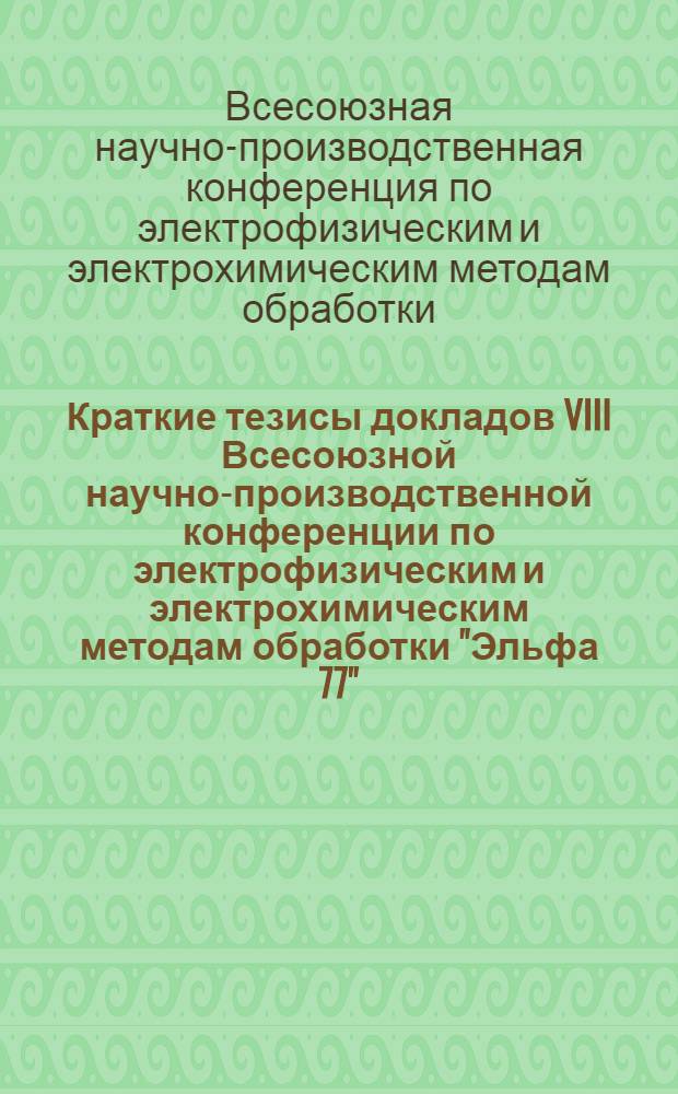 Краткие тезисы докладов VIII Всесоюзной научно-производственной конференции по электрофизическим и электрохимическим методам обработки "Эльфа 77" (13-15 дек. 1977)