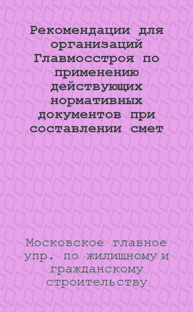 Рекомендации для организаций Главмосстроя по применению действующих нормативных документов при составлении смет, заключении договоров подряда и расчетах за выполненные работы