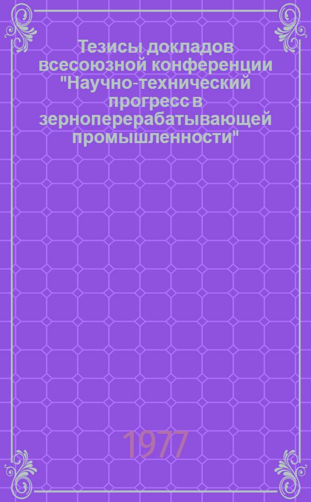 Тезисы докладов всесоюзной конференции "Научно-технический прогресс в зерноперерабатывающей промышленности"