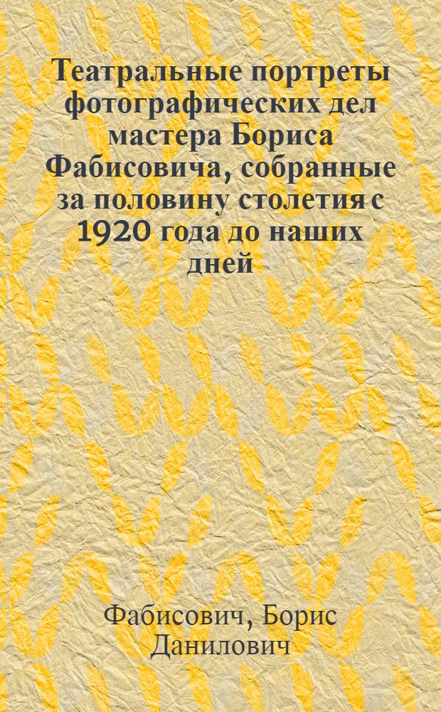 Театральные портреты фотографических дел мастера Бориса Фабисовича, собранные за половину столетия с 1920 года до наших дней, с высказываниями актеров о себе, и критиков о театре, времени и искусстве артистического перевоплощения : От А до Я : Книга-альбом
