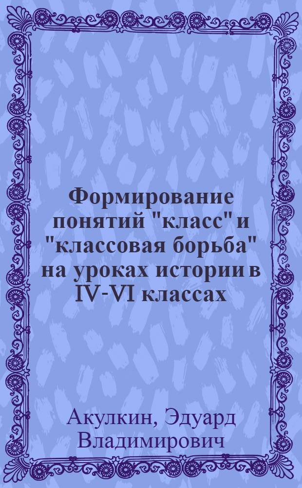 Формирование понятий "класс" и "классовая борьба" на уроках истории в IV-VI классах : Опыт.-эксперим. метод. пособие для учителей