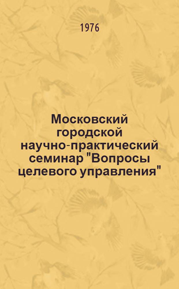Московский городской научно-практический семинар "Вопросы целевого управления" : Тезисы докл., 9-10 дек. 1976 г