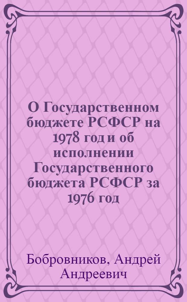 О Государственном бюджете РСФСР на 1978 год и об исполнении Государственного бюджета РСФСР за 1976 год : Докл. и заключ. слово министра финансов РСФСР А.А. Бобровникова на шестой сессии Верхов. Совета РСФСР девятого созыва 21 и 22 дек. 1977 г. Закон Российской Советской Федеративной Социалистической Республики о Государственном бюджете Российской Советской Федеративной Социалистической Республики на 1978 год