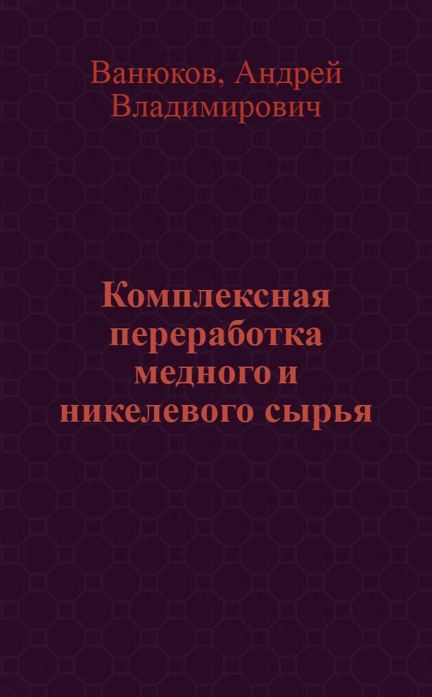 Комплексная переработка медного и никелевого сырья : Разд. "Металлургия тяжелых цв. металлов. Оборуд. з-дов цв. металлургии" : Курс лекций
