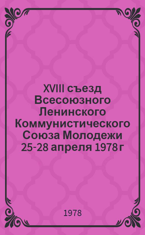 XVIII съезд Всесоюзного Ленинского Коммунистического Союза Молодежи 25-28 апреля 1978 г : Стенографический отчет. [Т.] 1