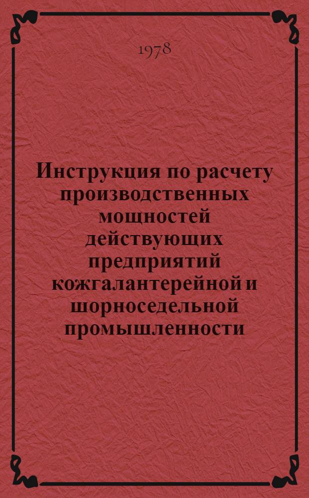 Инструкция по расчету производственных мощностей действующих предприятий кожгалантерейной и шорноседельной промышленности : Утв. М-вом лег. пром-сти СССР 12.12.77