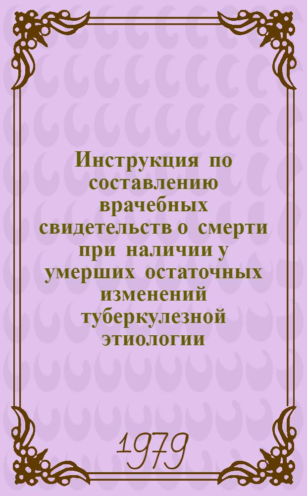 Инструкция по составлению врачебных свидетельств о смерти при наличии у умерших остаточных изменений туберкулезной этиологии : Утв. Гл. упр. лечеб.-профилакт. помощи МЗ УССР 02.07.79