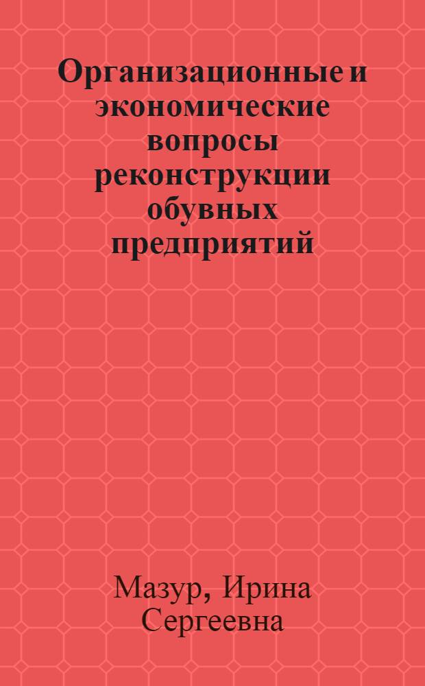 Организационные и экономические вопросы реконструкции обувных предприятий : Из цикла лекций заоч. фак. по совершенствованию экономики и орг. пр-ва кожев.-обувной пром-сти