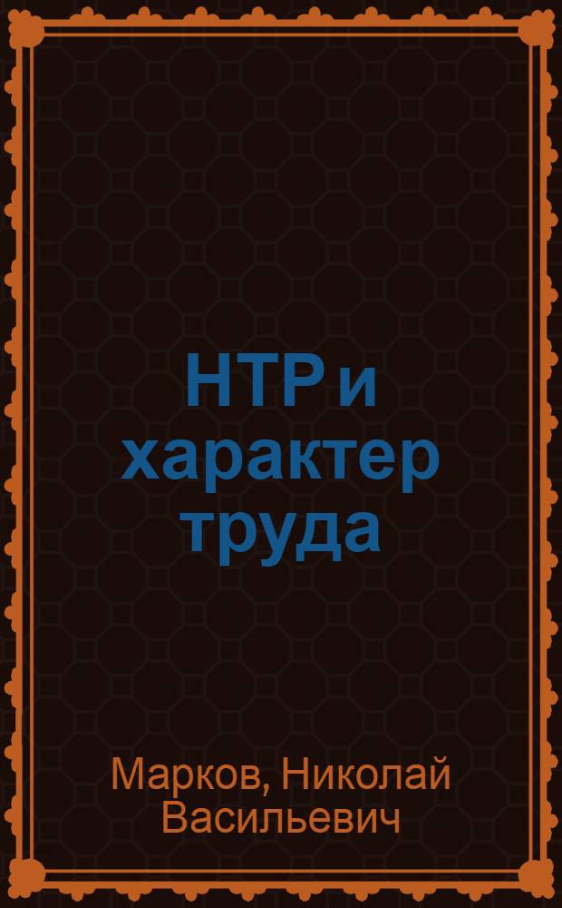 НТР и характер труда : (Воздействие науч.-техн. революции на изм. характера, содерж. и условий труда в развитом соц. о-ве)