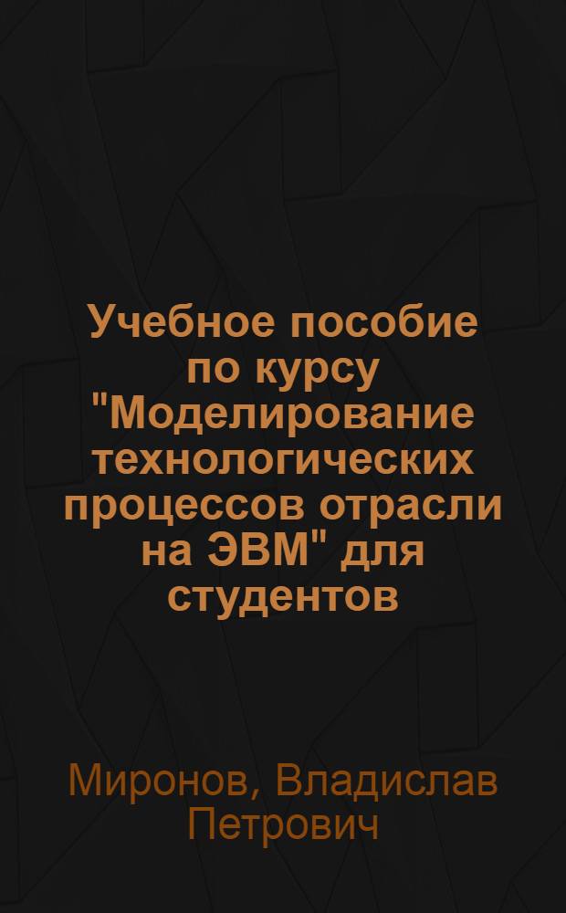 Учебное пособие по курсу "Моделирование технологических процессов отрасли на ЭВМ" для студентов, обучающихся по специальности 0639 : Ч. 1