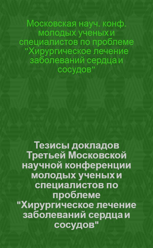 Тезисы докладов Третьей Московской научной конференции молодых ученых и специалистов по проблеме "Хирургическое лечение заболеваний сердца и сосудов", 25-26 мая 1978 г.