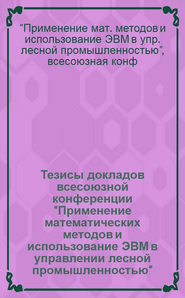 Тезисы докладов всесоюзной конференции "Применение математических методов и использование ЭВМ в управлении лесной промышленностью", с 15 по 17 мая