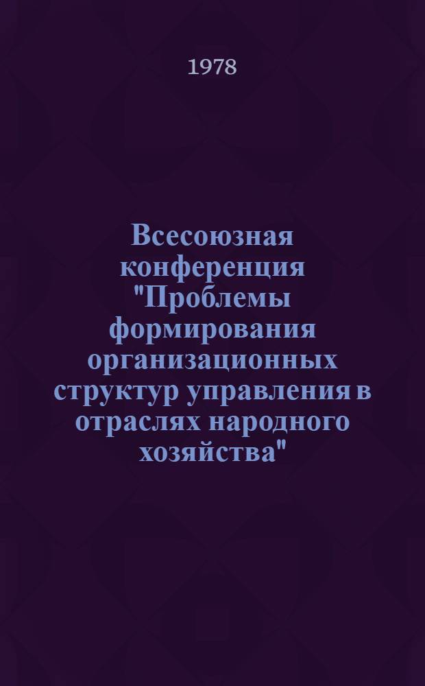 Всесоюзная конференция "Проблемы формирования организационных структур управления в отраслях народного хозяйства" : (Нояб. 1978 г.) : Доклады и тез. сообщ