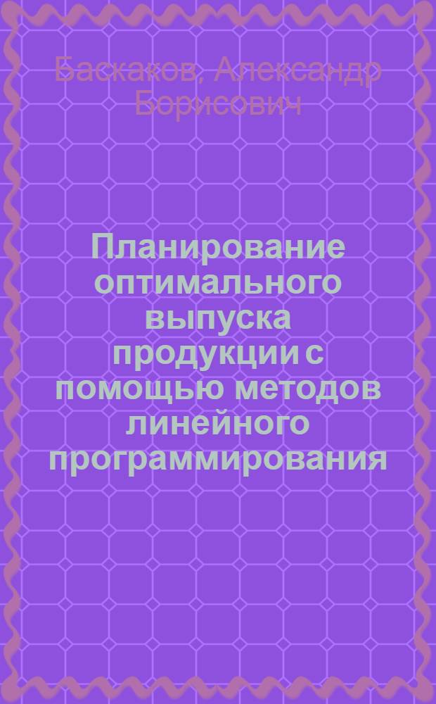 Планирование оптимального выпуска продукции с помощью методов линейного программирования : Учеб. пособие