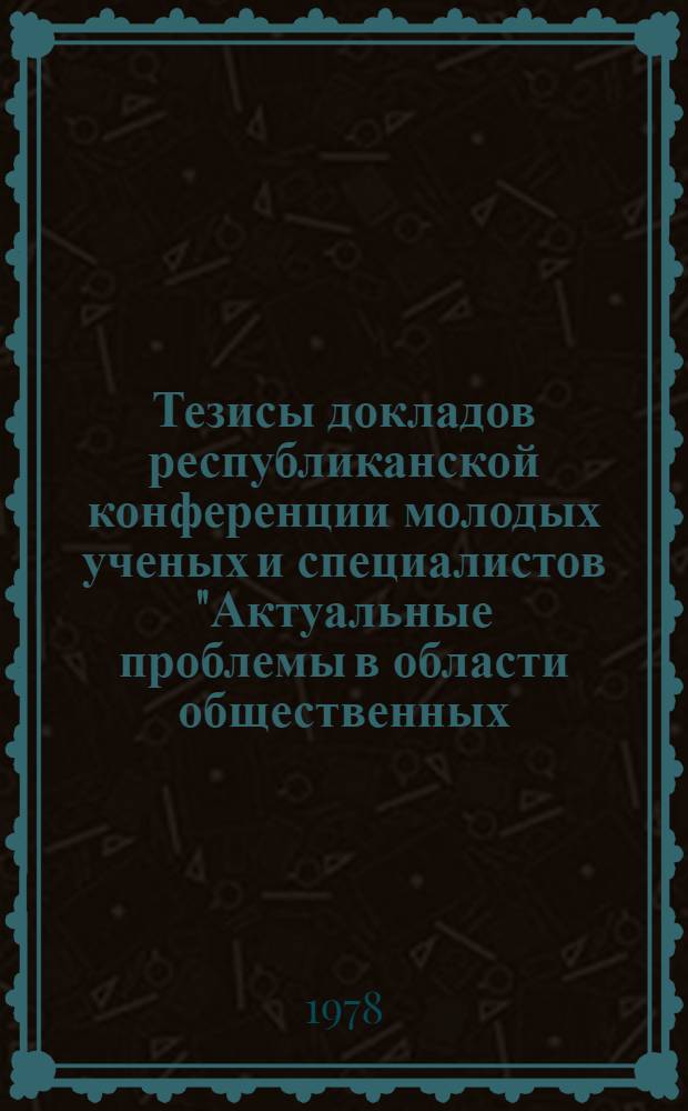 Тезисы докладов республиканской конференции молодых ученых и специалистов "Актуальные проблемы в области общественных, естественных и технических наук" (14-16 сентября 1978 г.). Ч. 1. [1 : Естественные науки]