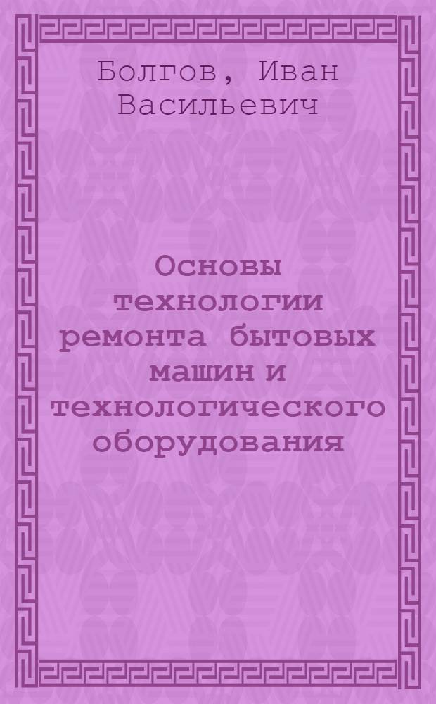 Основы технологии ремонта бытовых машин и технологического оборудования : Учеб. пособие по курсу "Технология и автоматизация ремонта быт. машин и оборуд. предприятий быт. обслуж."