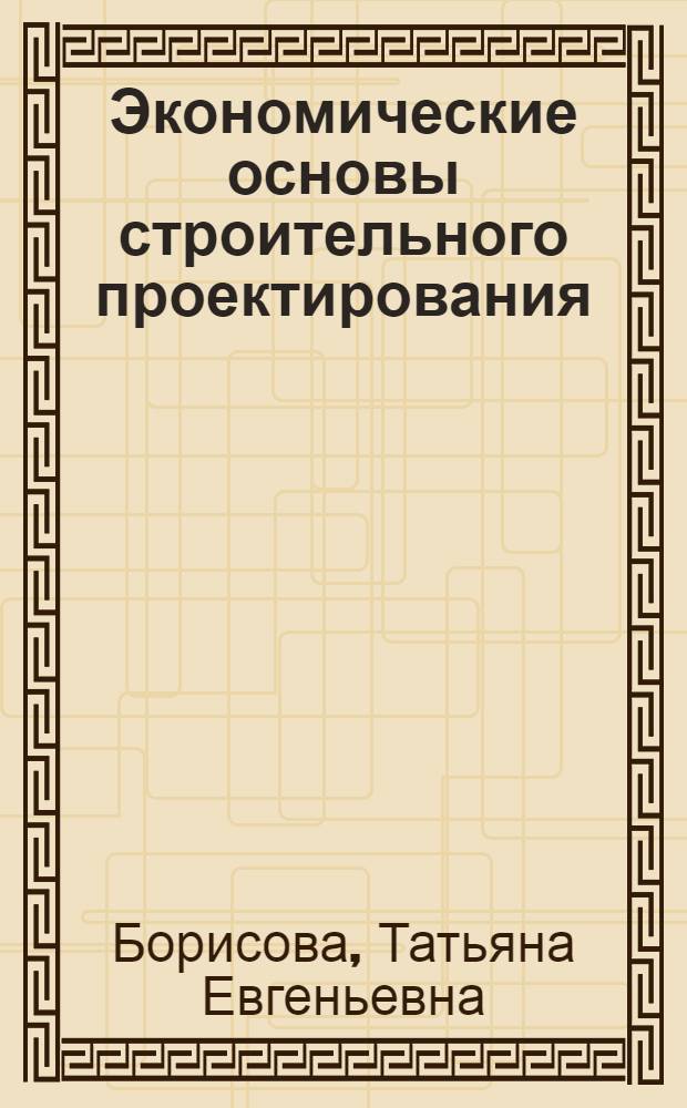 Экономические основы строительного проектирования : Учеб. пособие для студентов спец. "Орг. упр. в стр-ве" 1748 и "АСУ в стр-ве" 0646