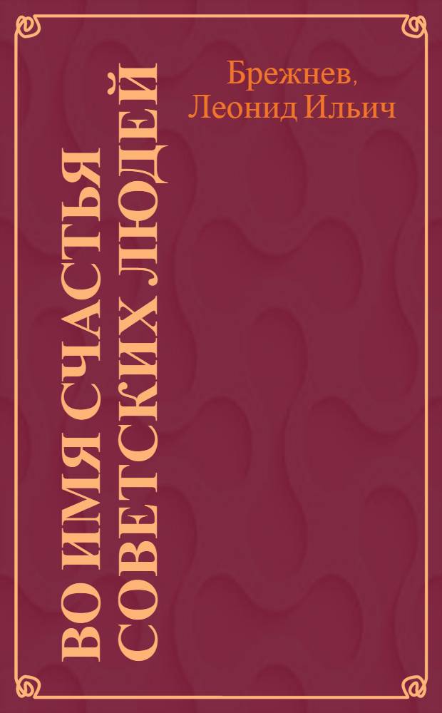 Во имя счастья советских людей : Речь на Встрече с избирателями Бауман. избират. окр. г. Москвы, 2 марта 1979 г