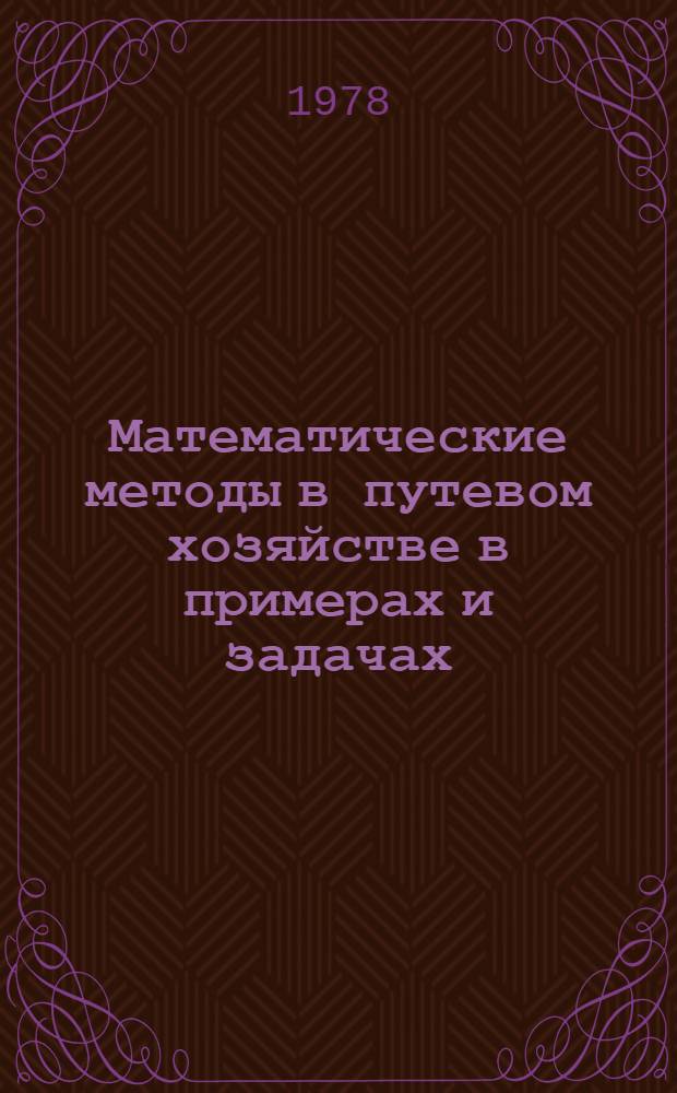 Математические методы в путевом хозяйстве в примерах и задачах : Учеб. пособие [В 5 ч.]. Ч. 1 : Методология применения экономико-математических методов в системе принятия решений в области организации и управления путевым хозяйством