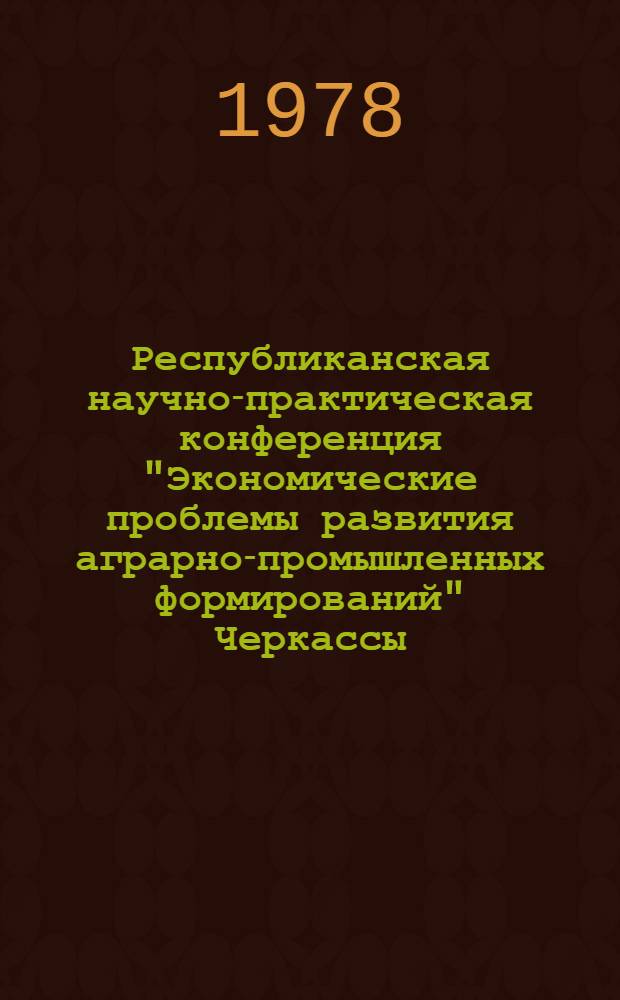 Республиканская научно-практическая конференция "Экономические проблемы развития аграрно-промышленных формирований" [Черкассы, декабрь 1978 г.]. [Вып. 2]. Секция 1 : Теоретические и методологические проблемы совершенствования аграрно-промышленной интеграции и межхозяйственной кооперации