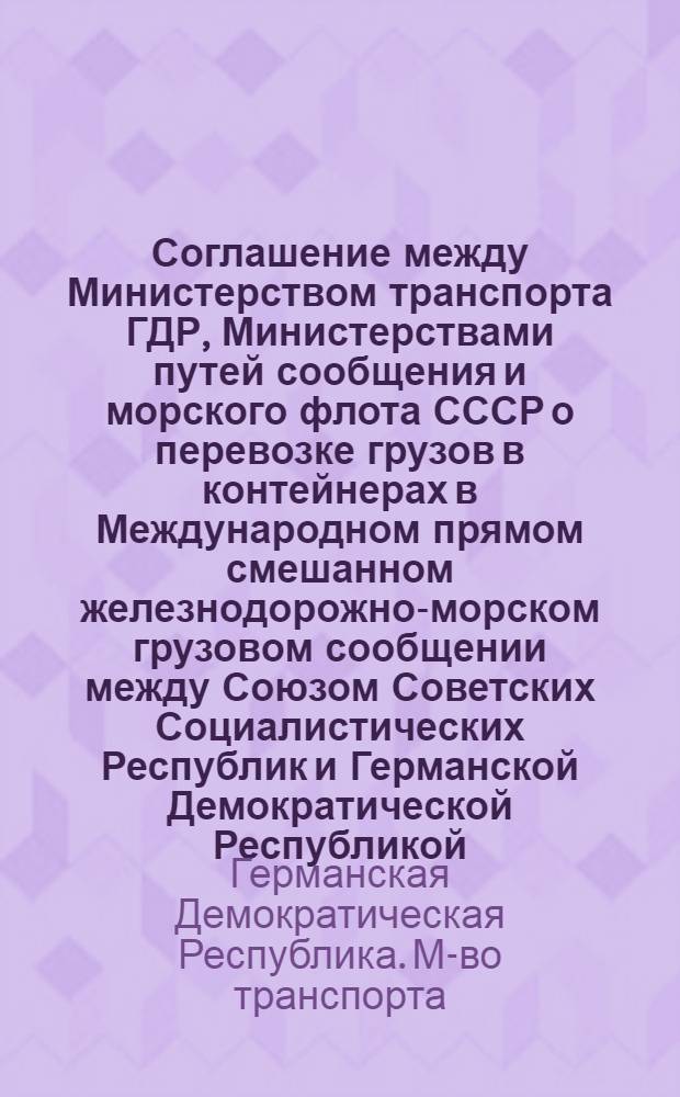 Соглашение между Министерством транспорта ГДР, Министерствами путей сообщения и морского флота СССР о перевозке грузов в контейнерах в Международном прямом смешанном железнодорожно-морском грузовом сообщении между Союзом Советских Социалистических Республик и Германской Демократической Республикой (МСГКС), Правила к Соглашению МСГКС и Служебная инструкция к Правилам МСГКС : Действуют с 01.07.77