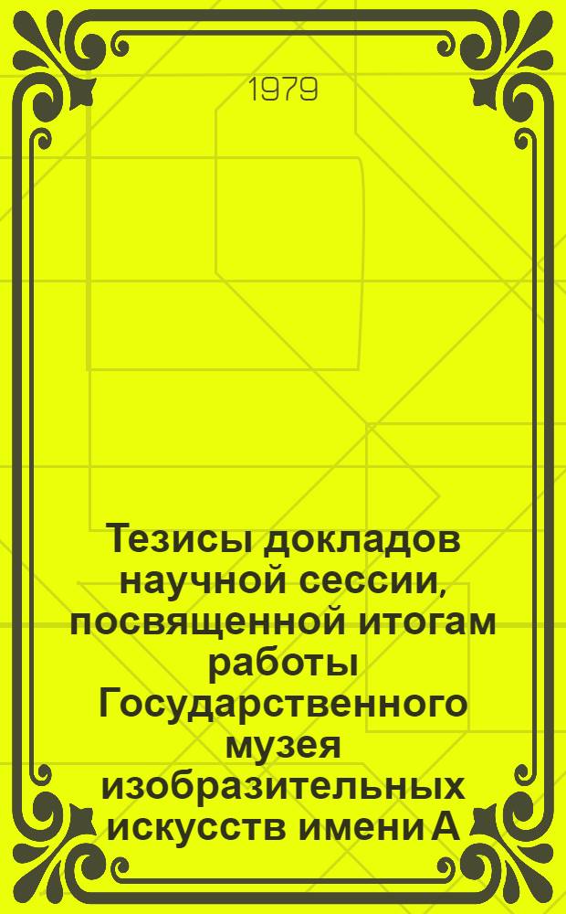 Тезисы докладов научной сессии, посвященной итогам работы Государственного музея изобразительных искусств имени А.С. Пушкина за 1978 год (18, 19, 25 апр. 1979 г.)