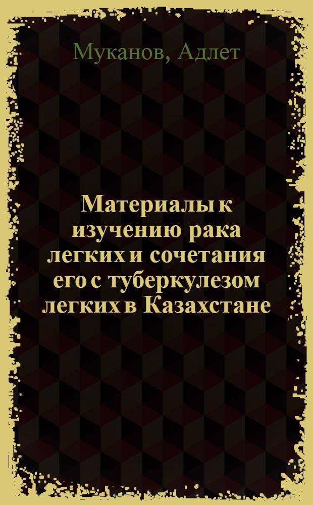 Материалы к изучению рака легких и сочетания его с туберкулезом легких в Казахстане : (Клинико-эпидемиол. исслед.) : Автореф. дис. на соиск. учен. степ. канд. мед. наук : (14.00.14)