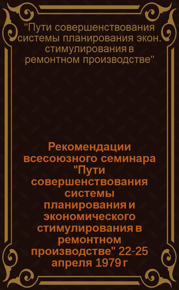 Рекомендации всесоюзного семинара "Пути совершенствования системы планирования и экономического стимулирования в ремонтном производстве" [22-25 апреля 1979 г.]