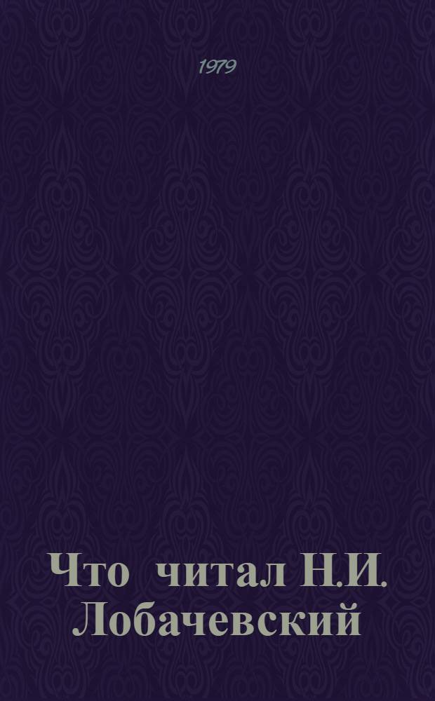 Что читал Н.И. Лобачевский : Записки кн. и журн., выдан. Н.И. Лобачевскому из б-ки Казан. ун-та