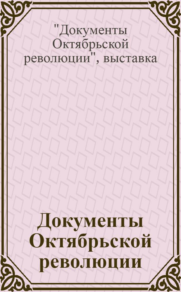 Документы Октябрьской революции : Выставка Центрархива РСФСР к 10-летию Октябрьской революции