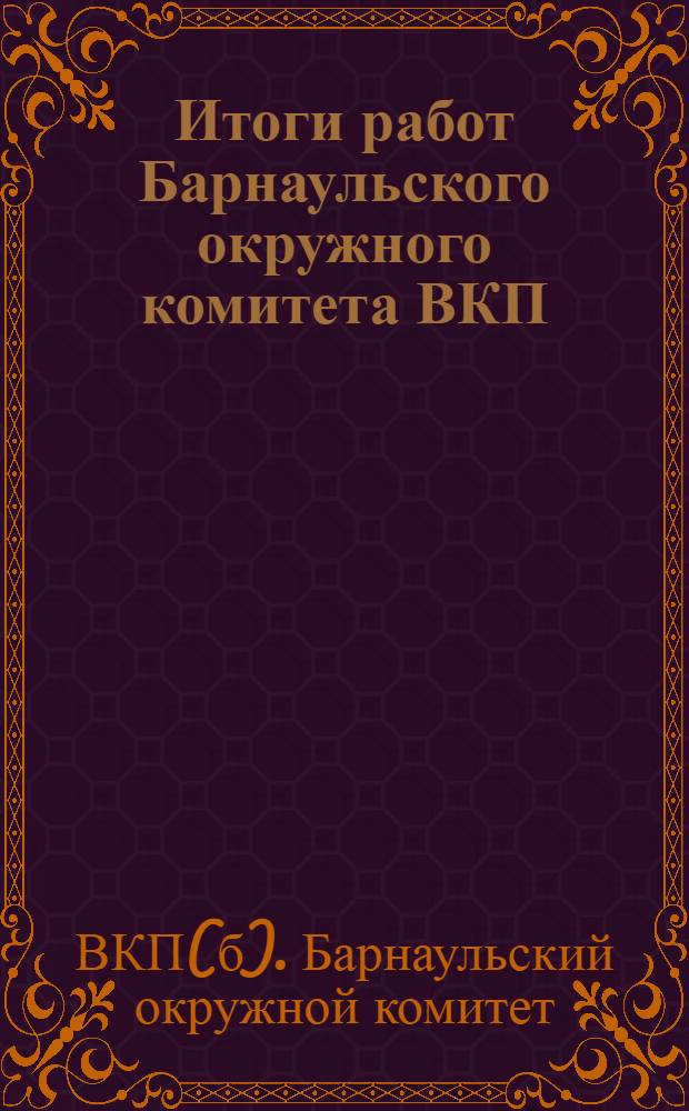 ... Итоги работ Барнаульского окружного комитета ВКП(б) : (Доклад на 3-й окружной конференции ВКП(б))