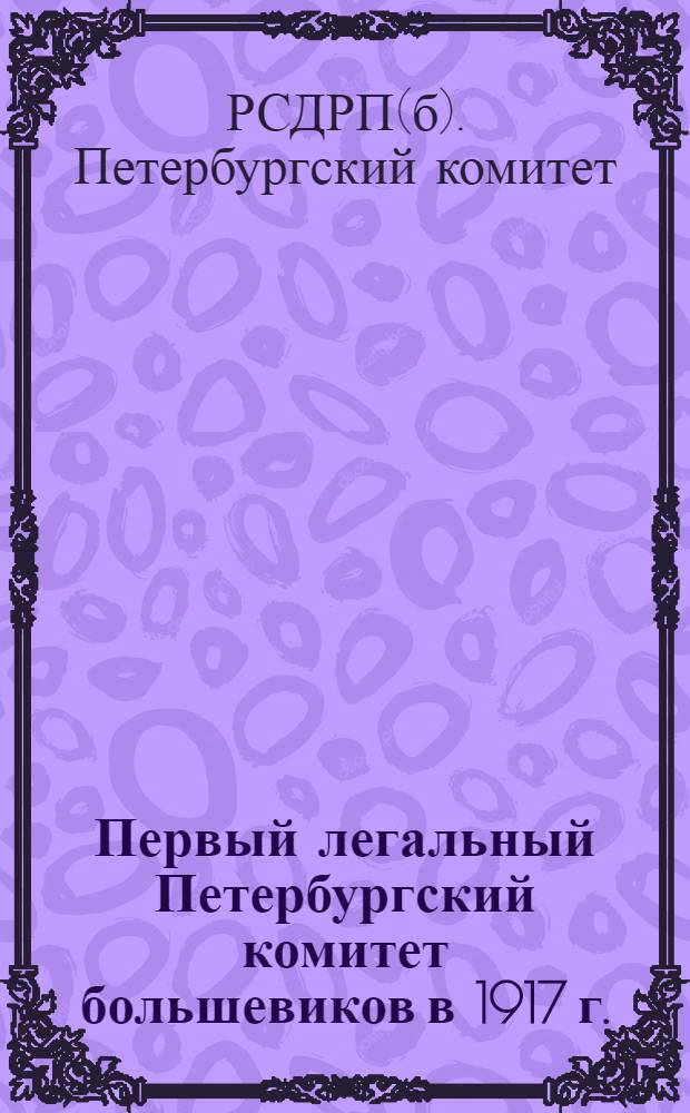 ... Первый легальный Петербургский комитет большевиков в 1917 г. : Сборник материалов и протоколов заседаний Петербургского комитета РСДРП(б) и его Исполнительной комиссии за 1917 г. с речами В. И. Ленина