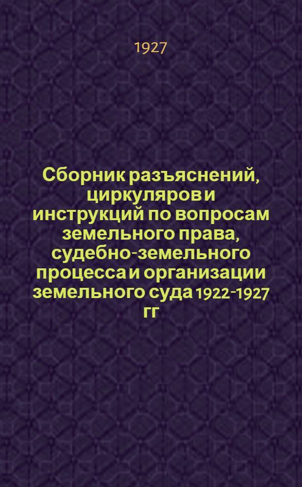 ... Сборник разъяснений, циркуляров и инструкций по вопросам земельного права, судебно-земельного процесса и организации земельного суда 1922-1927 гг.