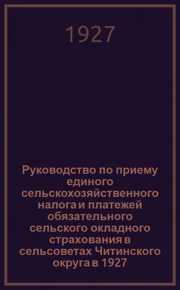 Руководство по приему единого сельскохозяйственного налога и платежей обязательного сельского окладного страхования в сельсоветах Читинского округа в 1927/28 бюджетном году