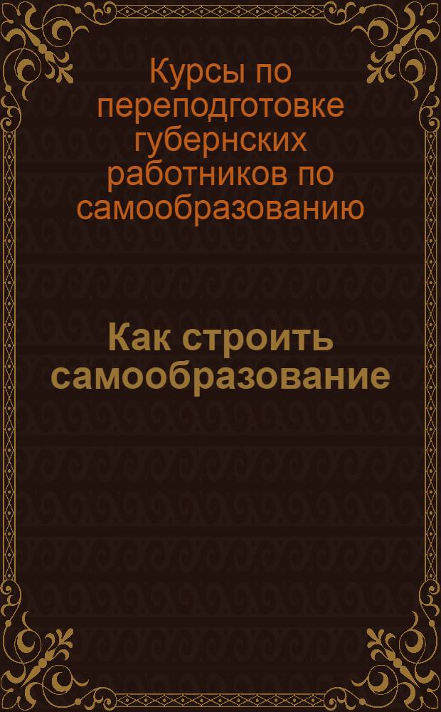 ... Как строить самообразование : Материалы Первых курсов по переподготовке губернских работников по самообразованию 1/IV 1926 г. - 1/VI 1927 г