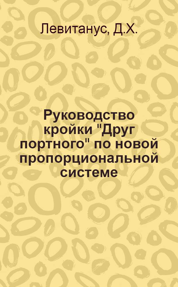 Руководство кройки "Друг портного" по новой пропорциональной системе : Статского, военного и детского платья - на основании 4-х главных мерок : Дамского платья - на основании 5-ти главных мерок : Для всякой фигуры и телосложения система в сантиметрах и по масштабу