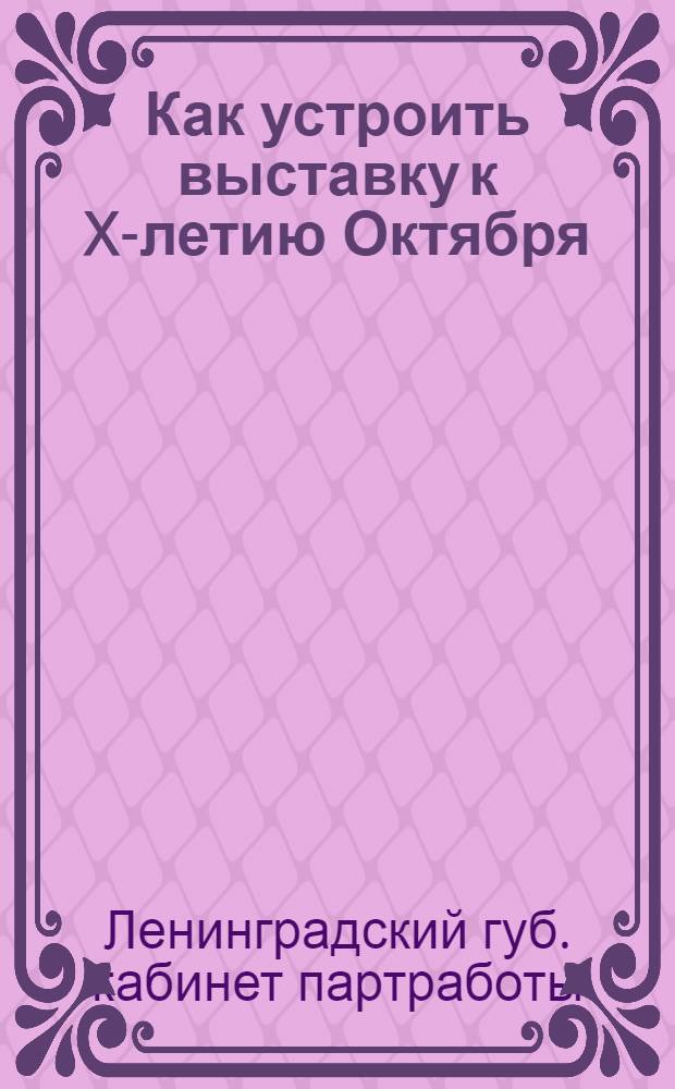 ... Как устроить выставку к X-летию Октября : Пособие для кабинетов культработы и клубов : С прилож. списков рекомендательной литературы, календаря событий за 10 лет и цифрового материала для составления диаграмм