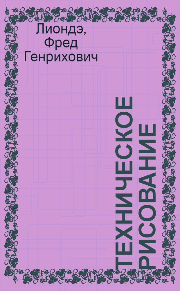 ... Техническое рисование (скицирование) и приложение его в машиностроительном черчении : Начальный курс : Руководство для технич. учебн. завед., рабфаков, рабоч. ун-тов., фабзавучей и для самостоятельного изучения