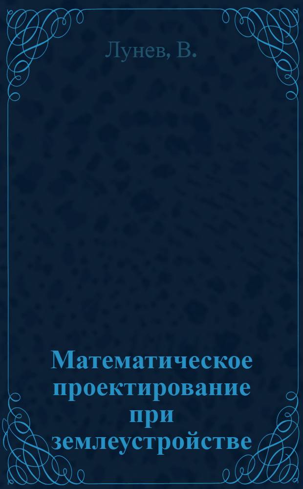 ... Математическое проектирование при землеустройстве : Арифмометр, задача Потенота и триангуляция : Приемы и способы рационализации землемерного труда, его упрощения, ускорения и удешевления : Пособие для землеустроительных вузов, техникумов и землеустроителей