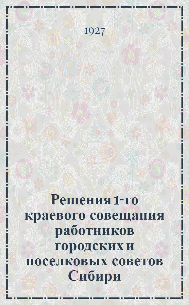 Решения 1-го краевого совещания работников городских и поселковых советов Сибири. (20-23 сентября 1927 года)...