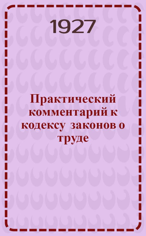 ... Практический комментарий к кодексу законов о труде : Постатейные разъяснения, дополнения, судебная и консультационная практика (по 15 апреля 1927 г.)