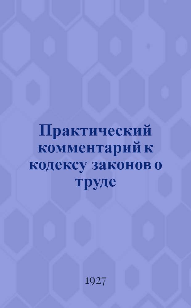 ... Практический комментарий к кодексу законов о труде : Постатейные разъяснения, дополнения, судебная и консультационная практика (по 15 января 1927 г.)