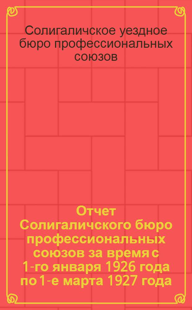 ... Отчет Солигаличского бюро профессиональных союзов за время с 1-го января 1926 года по 1-е марта 1927 года