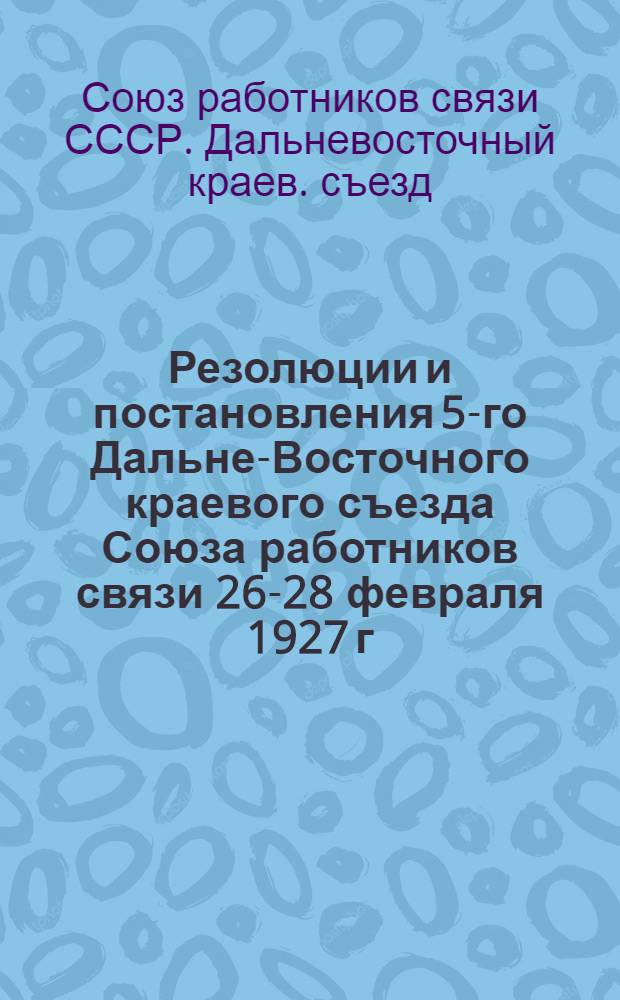 Резолюции и постановления 5-го Дальне-Восточного краевого съезда Союза работников связи 26-28 февраля 1927 г.
