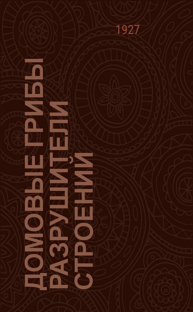 ... Домовые грибы разрушители строений : Что нужно знать каждому ЖАКТу, учреждению и гражданину для успешной борьбы с разрушителями жилищ - домовыми грибами : (С рис.)