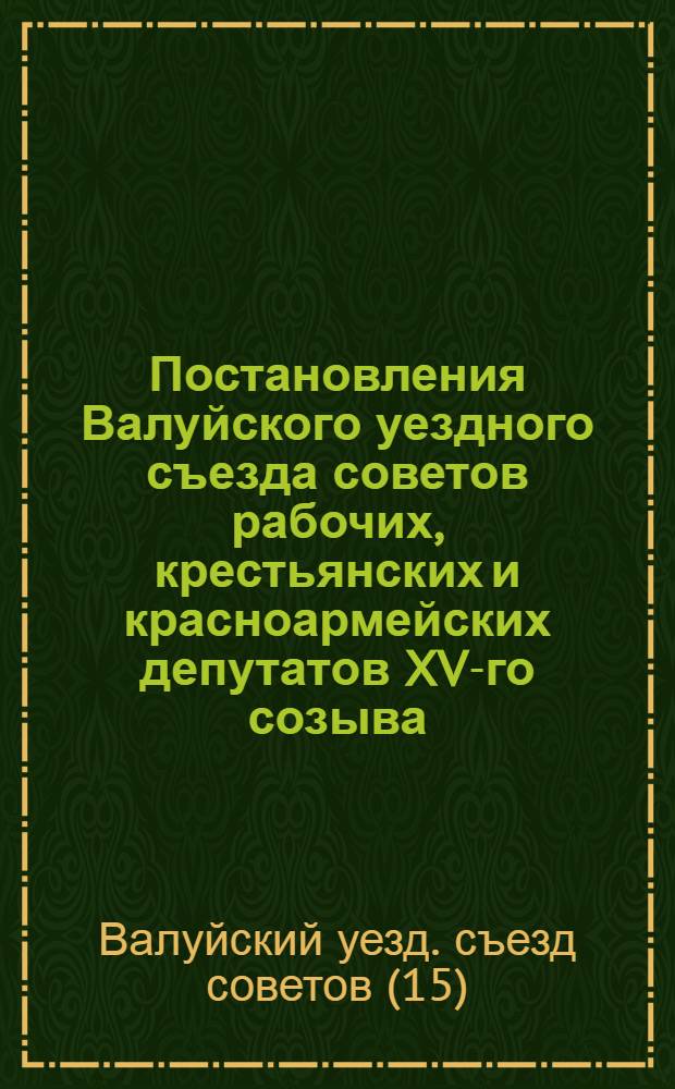 ... Постановления Валуйского уездного съезда советов рабочих, крестьянских и красноармейских депутатов XV-го созыва